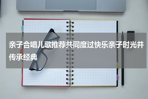 亲子合唱儿歌推荐共同度过快乐亲子时光并传承经典