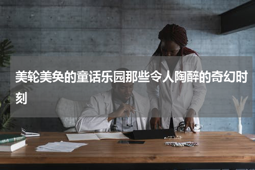 美轮美奂的童话乐园那些令人陶醉的奇幻时刻