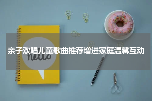 亲子欢唱儿童歌曲推荐增进家庭温馨互动