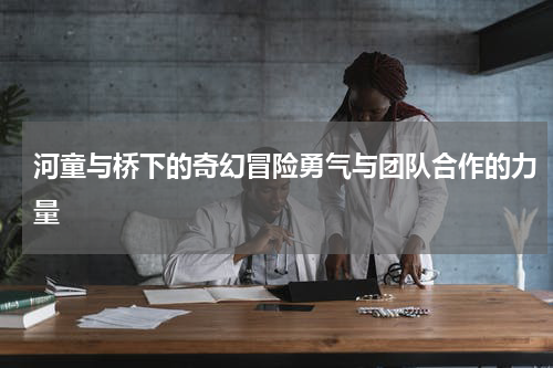 河童与桥下的奇幻冒险勇气与团队合作的力量