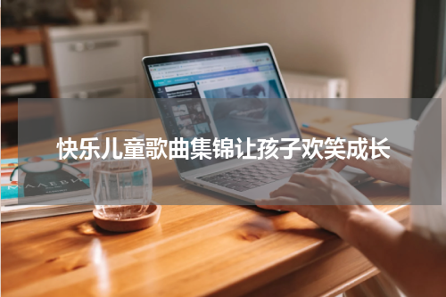 快乐儿童歌曲集锦让孩子欢笑成长
