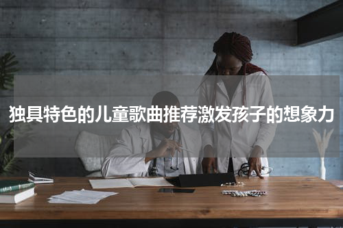 独具特色的儿童歌曲推荐激发孩子的想象力