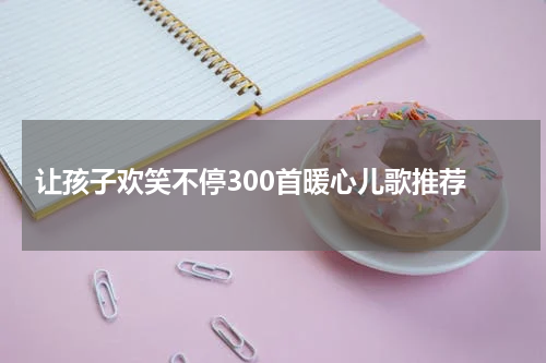  让孩子欢笑不停300首暖心儿歌推荐