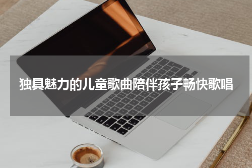 独具魅力的儿童歌曲陪伴孩子畅快歌唱