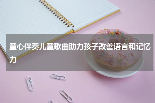 童心伴奏儿童歌曲助力孩子改善语言和记忆力