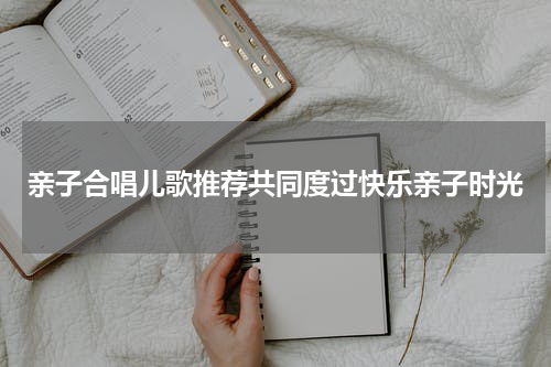 亲子合唱儿歌推荐共同度过快乐亲子时光