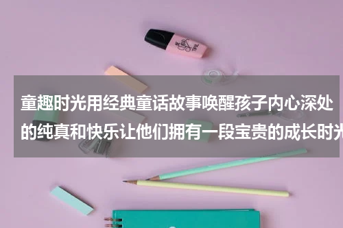 童趣时光用经典童话故事唤醒孩子内心深处的纯真和快乐让他们拥有一段宝贵的成长时光