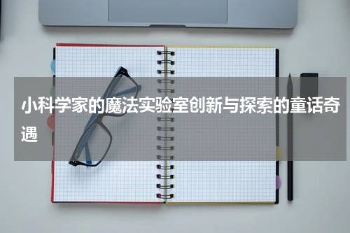 小科学家的魔法实验室创新与探索的童话奇遇