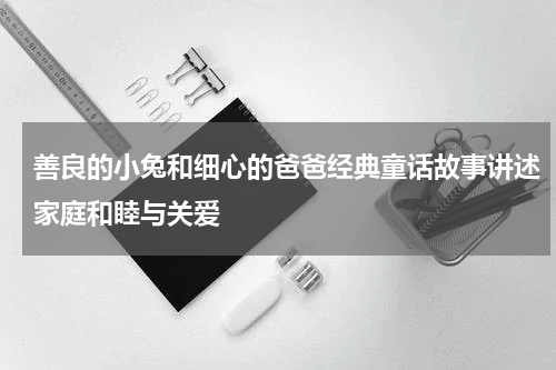善良的小兔和细心的爸爸经典童话故事讲述家庭和睦与关爱
