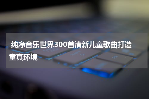  纯净音乐世界300首清新儿童歌曲打造童真环境