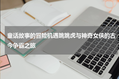 童话故事的冒险机遇跳跳虎与神奇女侠的古今争霸之旅