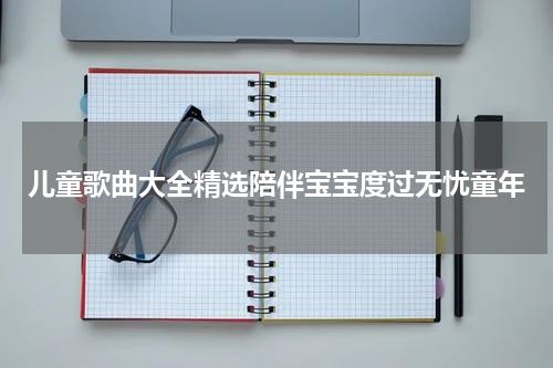 儿童歌曲大全精选陪伴宝宝度过无忧童年