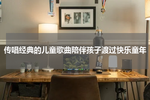 传唱经典的儿童歌曲陪伴孩子渡过快乐童年