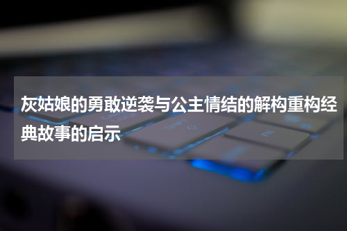 灰姑娘的勇敢逆袭与公主情结的解构重构经典故事的启示