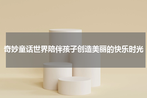 奇妙童话世界陪伴孩子创造美丽的快乐时光