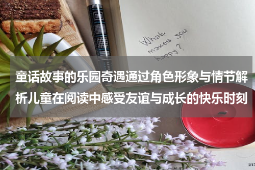 童话故事的乐园奇遇通过角色形象与情节解析儿童在阅读中感受友谊与成长的快乐时刻