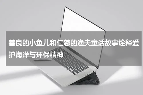 善良的小鱼儿和仁慈的渔夫童话故事诠释爱护海洋与环保精神