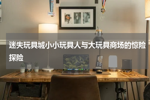 迷失玩具城小小玩具人与大玩具商场的惊险探险