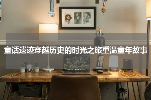 童话遗迹穿越历史的时光之旅重温童年故事