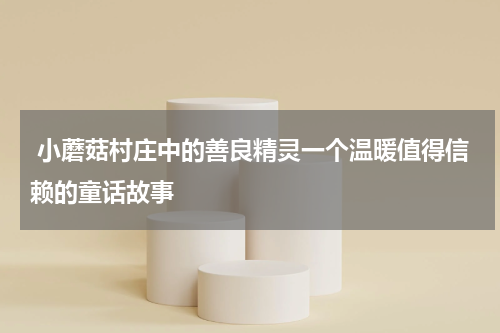 小蘑菇村庄中的善良精灵一个温暖值得信赖的童话故事