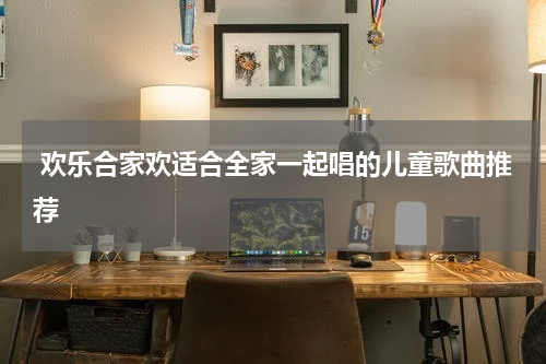  欢乐合家欢适合全家一起唱的儿童歌曲推荐