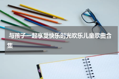  与孩子一起享受快乐时光欢乐儿童歌曲合集