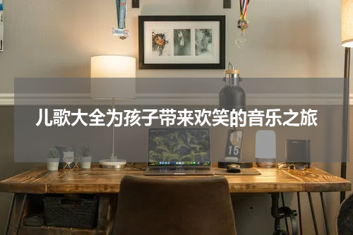 儿歌大全为孩子带来欢笑的音乐之旅