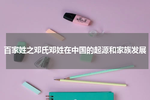 百家姓之邓氏邓姓在中国的起源和家族发展