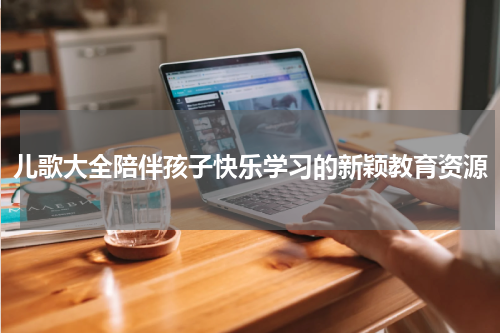 儿歌大全陪伴孩子快乐学习的新颖教育资源