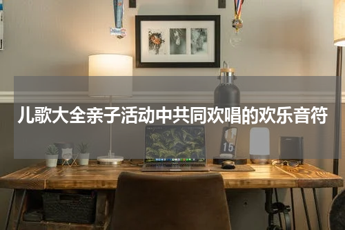 儿歌大全亲子活动中共同欢唱的欢乐音符