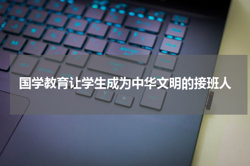 国学教育让学生成为中华文明的接班人