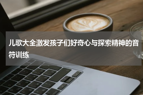 儿歌大全激发孩子们好奇心与探索精神的音符训练