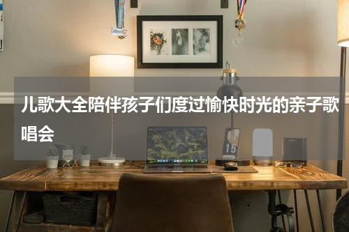 儿歌大全陪伴孩子们度过愉快时光的亲子歌唱会